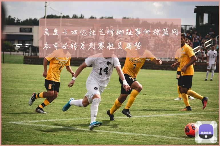 乌度卡回忆杜兰特脚趾事件称篮网本可逆转系列赛胜负局势