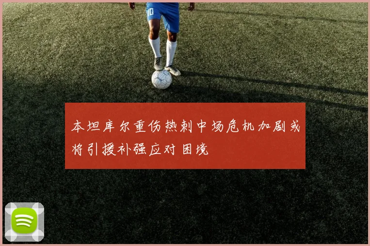 本坦库尔重伤热刺中场危机加剧或将引援补强应对困境