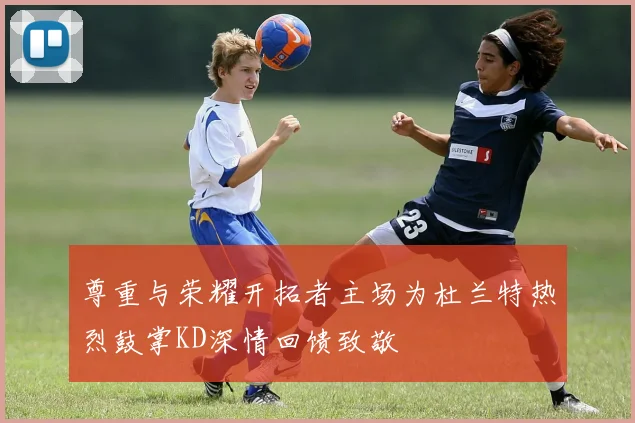 尊重与荣耀开拓者主场为杜兰特热烈鼓掌KD深情回馈致敬