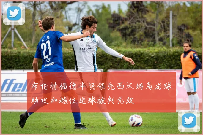 布伦特福德半场领先西汉姆乌龙球助攻加越位进球被判无效