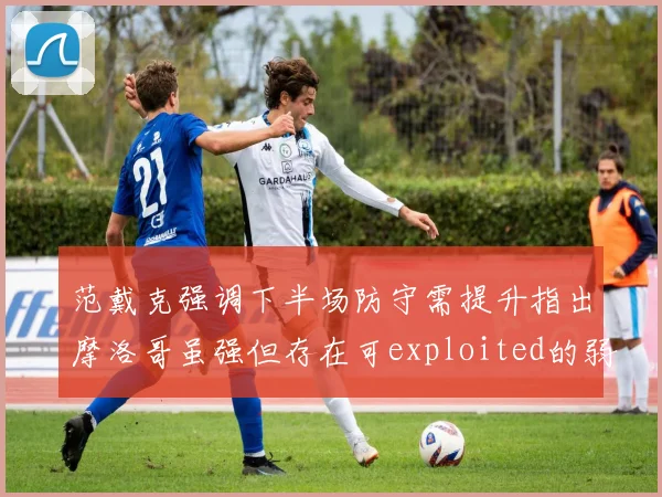 范戴克强调下半场防守需提升指出摩洛哥虽强但存在可exploited的弱点