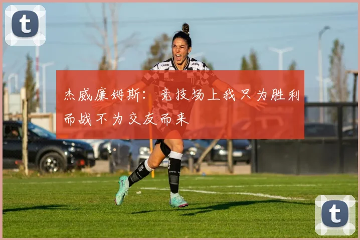 杰威廉姆斯：竞技场上我只为胜利而战不为交友而来