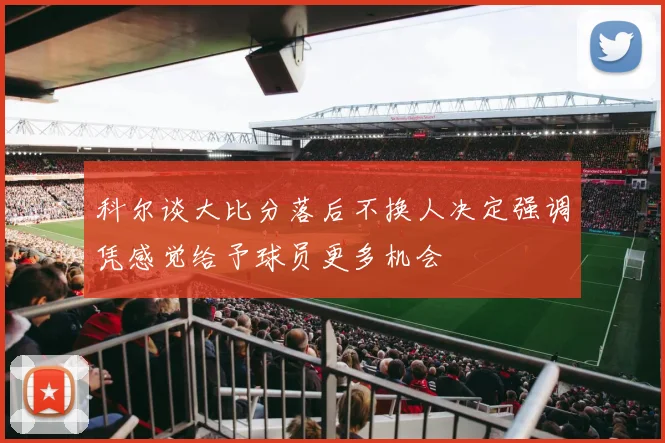 科尔谈大比分落后不换人决定强调凭感觉给予球员更多机会