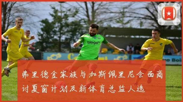弗里德金家族与加斯佩里尼会面商讨夏窗计划及新体育总监人选