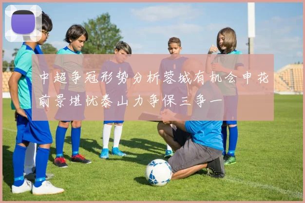 中超争冠形势分析蓉城有机会申花前景堪忧泰山力争保三争一