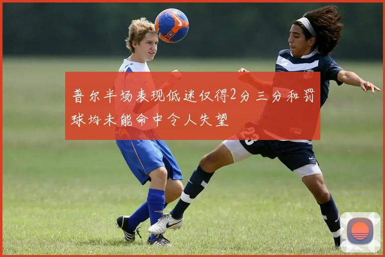 普尔半场表现低迷仅得2分三分和罚球均未能命中令人失望