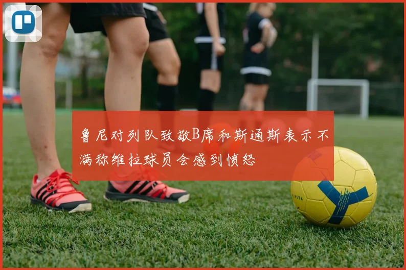 鲁尼对列队致敬B席和斯通斯表示不满称维拉球员会感到愤怒