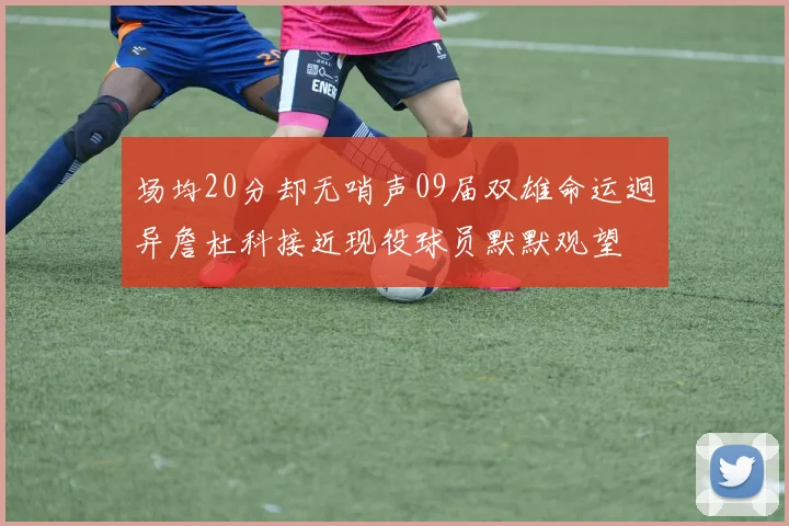 场均20分却无哨声09届双雄命运迥异詹杜科接近现役球员默默观望