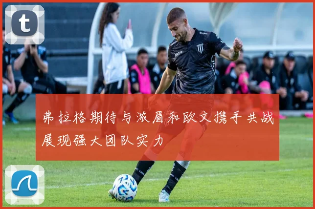 弗拉格期待与浓眉和欧文携手共战展现强大团队实力