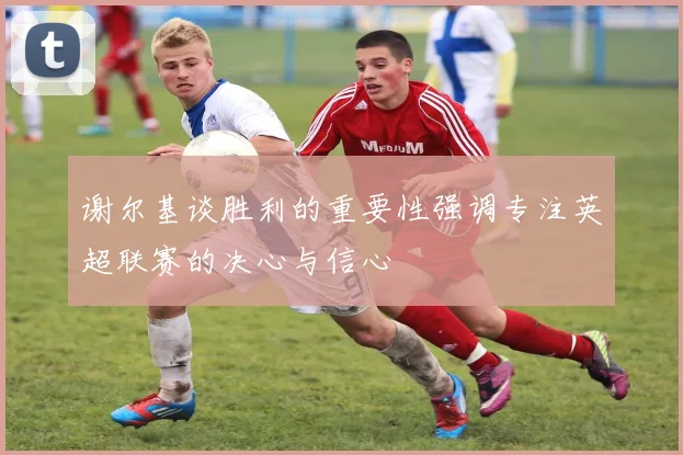 谢尔基谈胜利的重要性强调专注英超联赛的决心与信心