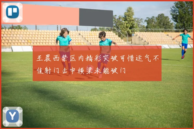 王晨西禁区内精彩突破可惜运气不佳射门击中横梁未能破门