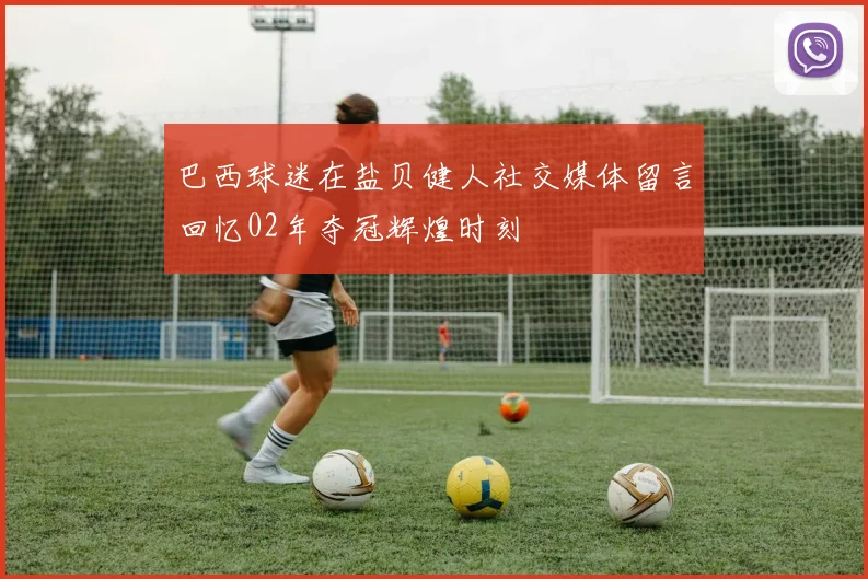巴西球迷在盐贝健人社交媒体留言回忆02年夺冠辉煌时刻