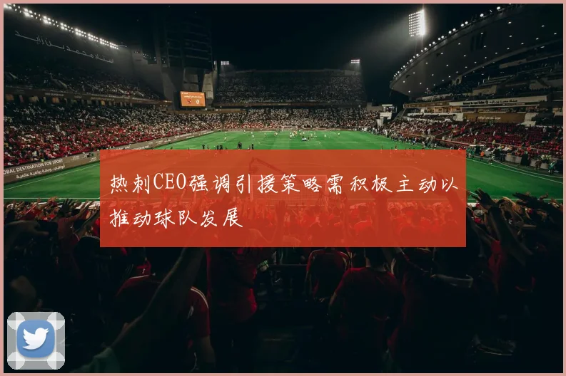热刺CEO强调引援策略需积极主动以推动球队发展